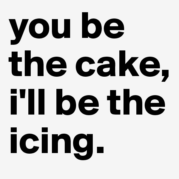 you be the cake, i'll be the icing.