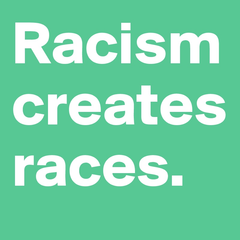 Racism creates races.
