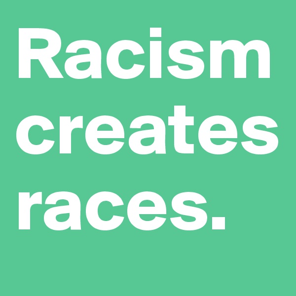 Racism creates races.