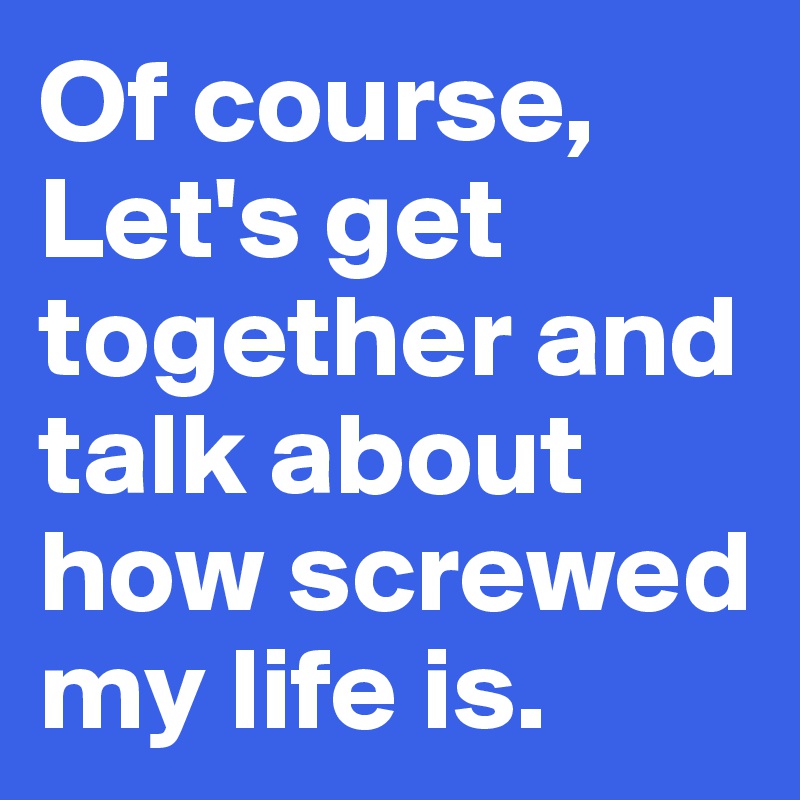 Of course,
Let's get together and talk about how screwed my life is.