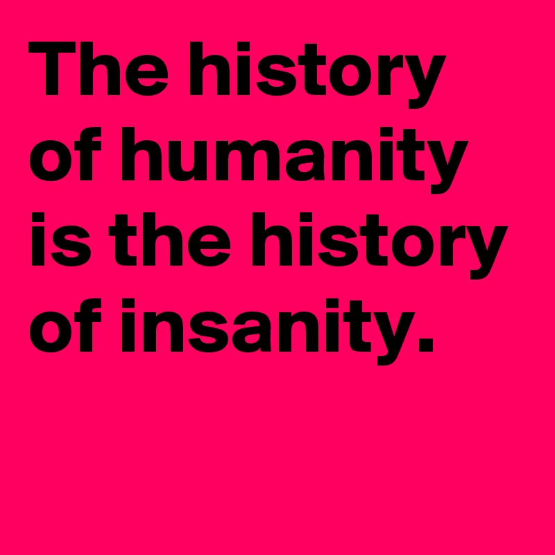 The history of humanity is the history of insanity.
