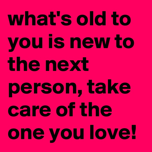 what's old to you is new to the next person, take care of the one you love!