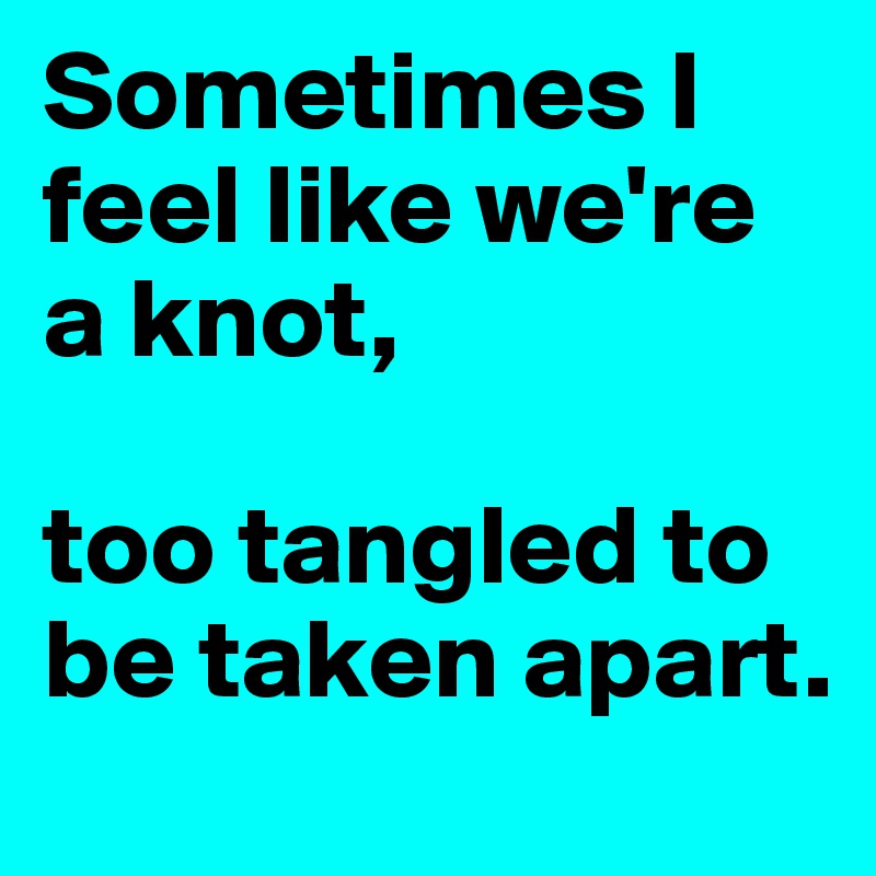 Sometimes I feel like we're a knot, 

too tangled to be taken apart.