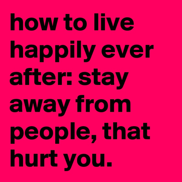 how to live happily ever after: stay away from people, that hurt you.
