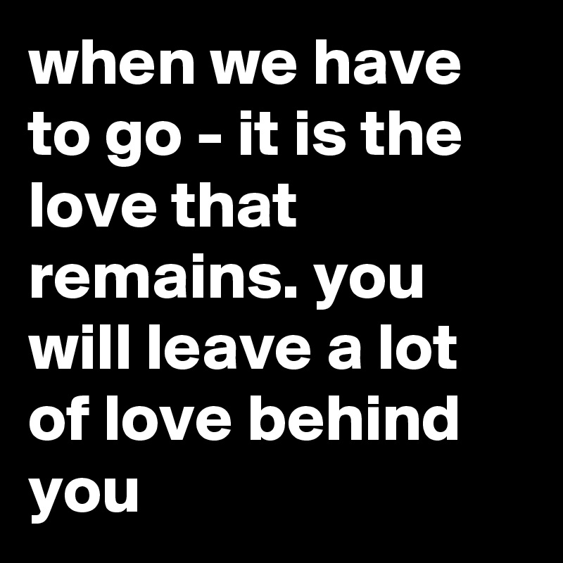 when we have to go - it is the love that remains. you will leave a lot of love behind you