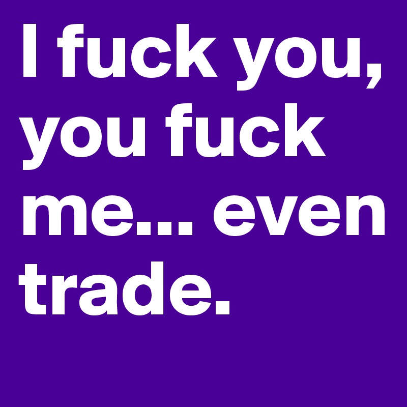 I fuck you, you fuck me... even trade.