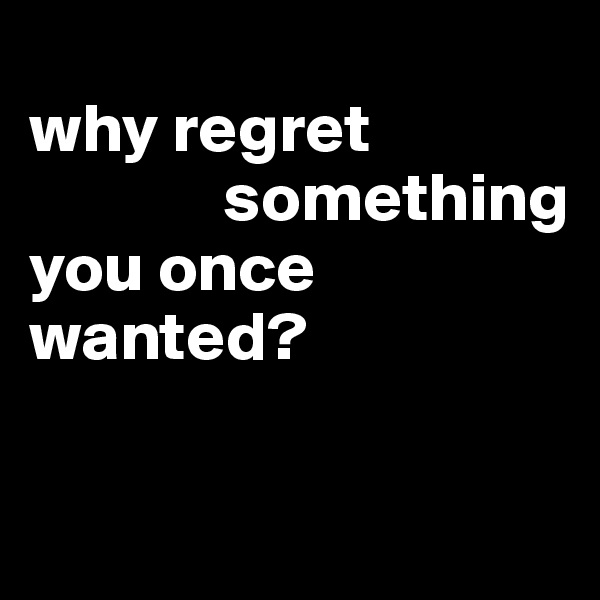 
why regret
              something
you once
wanted?


