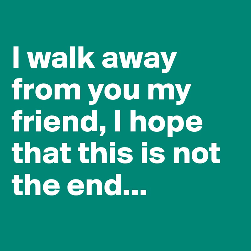 
I walk away from you my friend, I hope that this is not the end...
