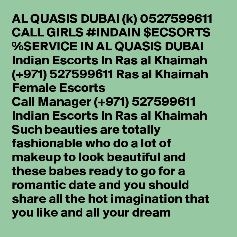 AL QUASIS DUBAI (k) 0527599611 CALL GIRLS #INDAIN $ECSORTS %SERVICE IN AL QUASIS DUBAI Indian Escorts In Ras al Khaimah (+971) 527599611 Ras al Khaimah Female Escorts
Call Manager (+971) 527599611 Indian Escorts In Ras al Khaimah Such beauties are totally fashionable who do a lot of makeup to look beautiful and these babes ready to go for a romantic date and you should share all the hot imagination that you like and all your dream