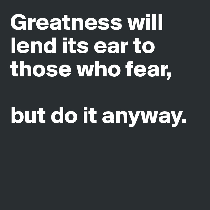 Greatness will lend its ear to those who fear, 

but do it anyway. 


