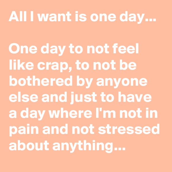 All I want is one day... 

One day to not feel like crap, to not be bothered by anyone else and just to have a day where I'm not in pain and not stressed about anything...