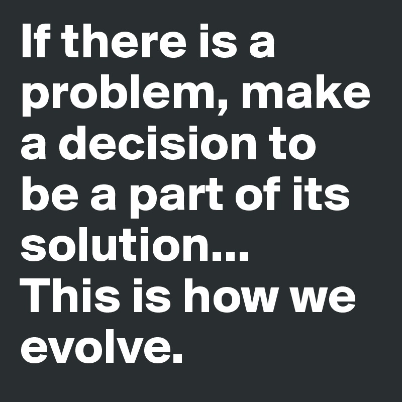 If there is a problem, make a decision to be a part of its solution...
This is how we evolve.
