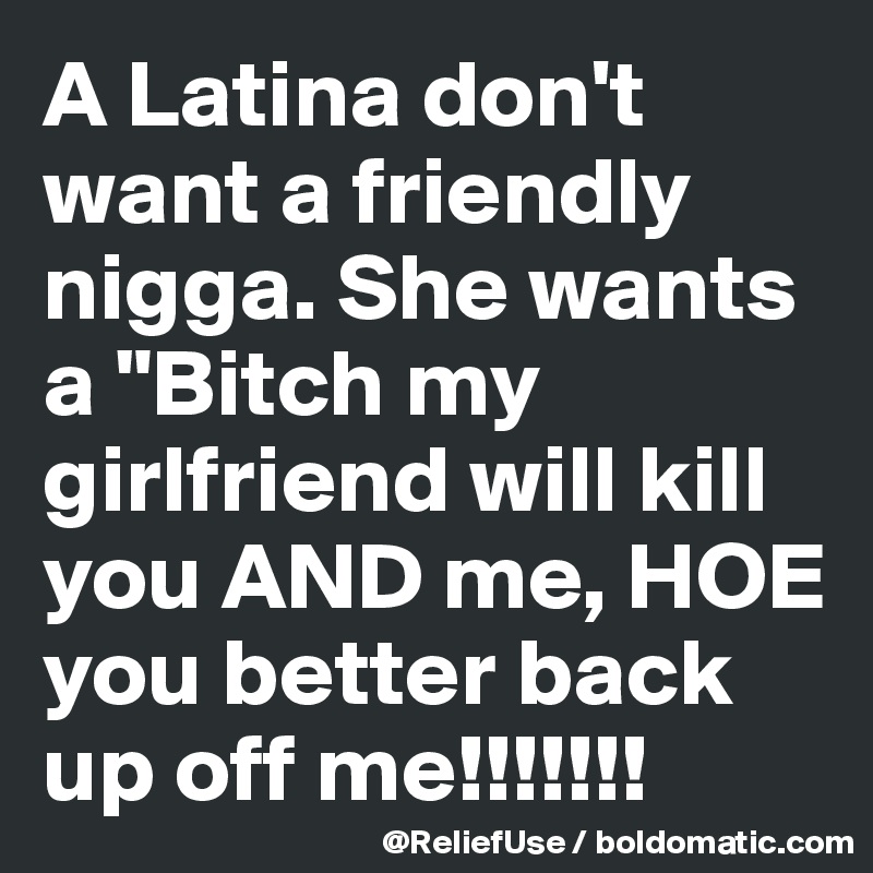 A Latina don't want a friendly nigga. She wants a "Bitch my girlfriend will kill you AND me, HOE you better back up off me!!!!!!! 