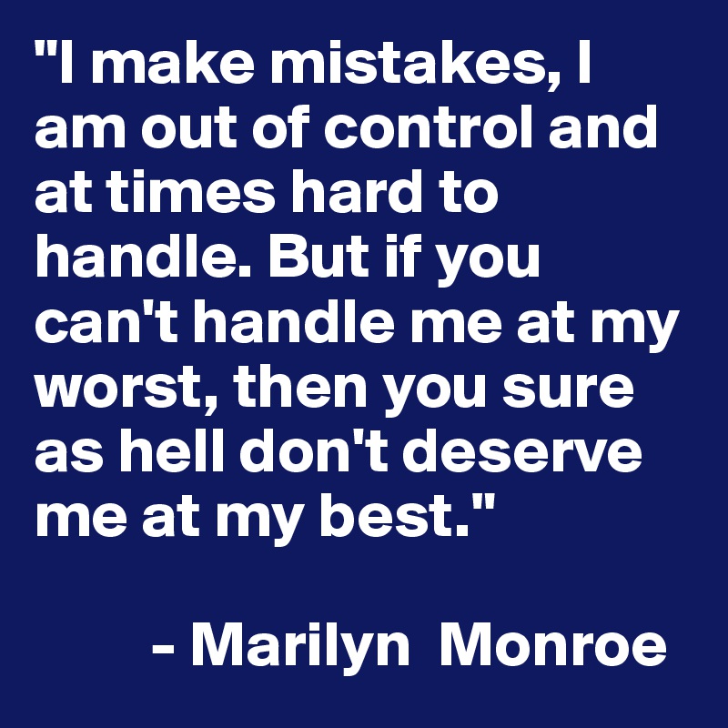 "I make mistakes, I am out of control and at times hard to handle. But if you can't handle me at my worst, then you sure as hell don't deserve me at my best."

         - Marilyn  Monroe
