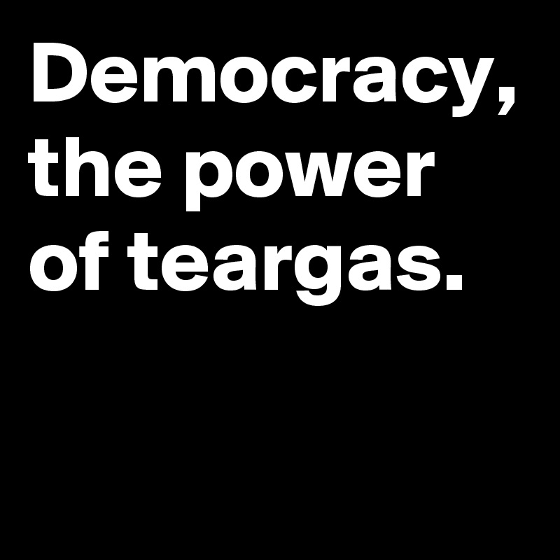 Democracy, the power of teargas.