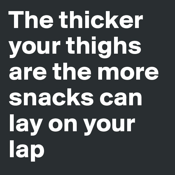 The thicker your thighs are the more snacks can lay on your lap 