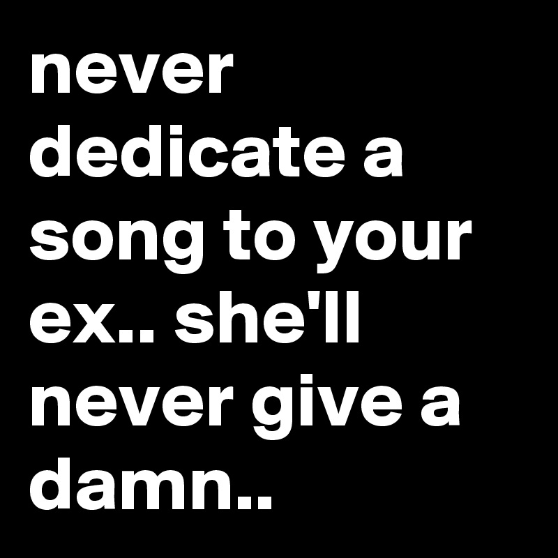never dedicate a song to your ex.. she'll never give a damn.. 