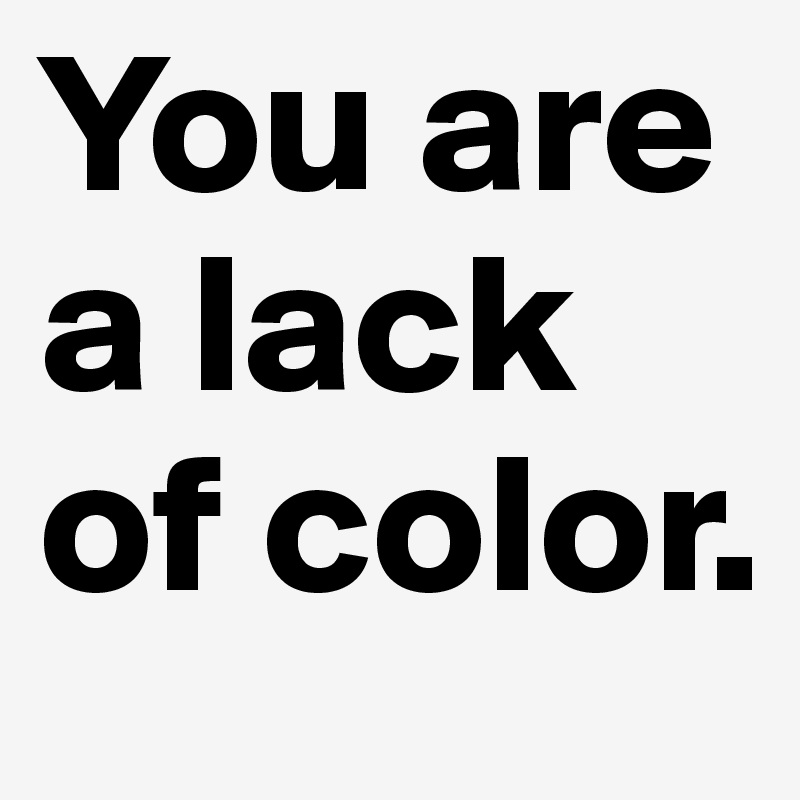 You are a lack of color.