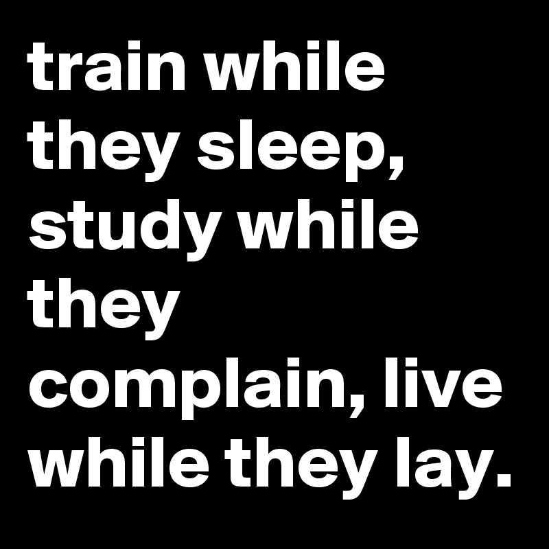train while they sleep, study while they complain, live while they lay.