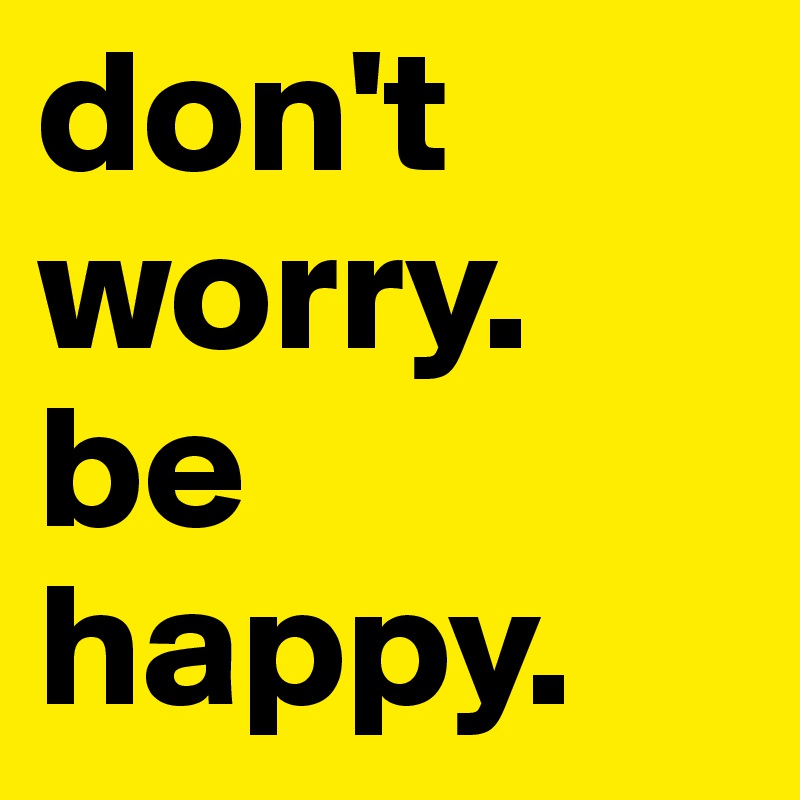 don't worry. be happy. 