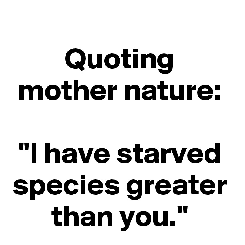 Quoting mother nature:
 
"I have starved species greater than you."