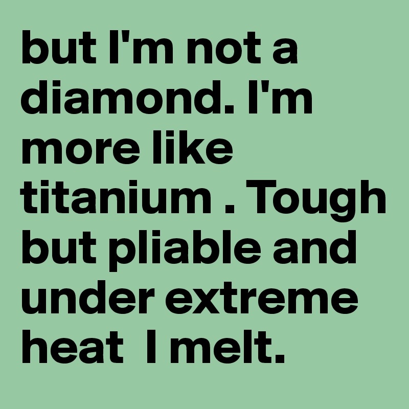 but I'm not a diamond. I'm more like titanium . Tough but pliable and under extreme heat  I melt. 