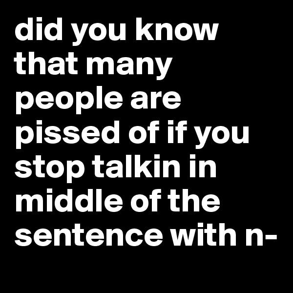 did you know that many people are pissed of if you stop talkin in middle of the sentence with n-