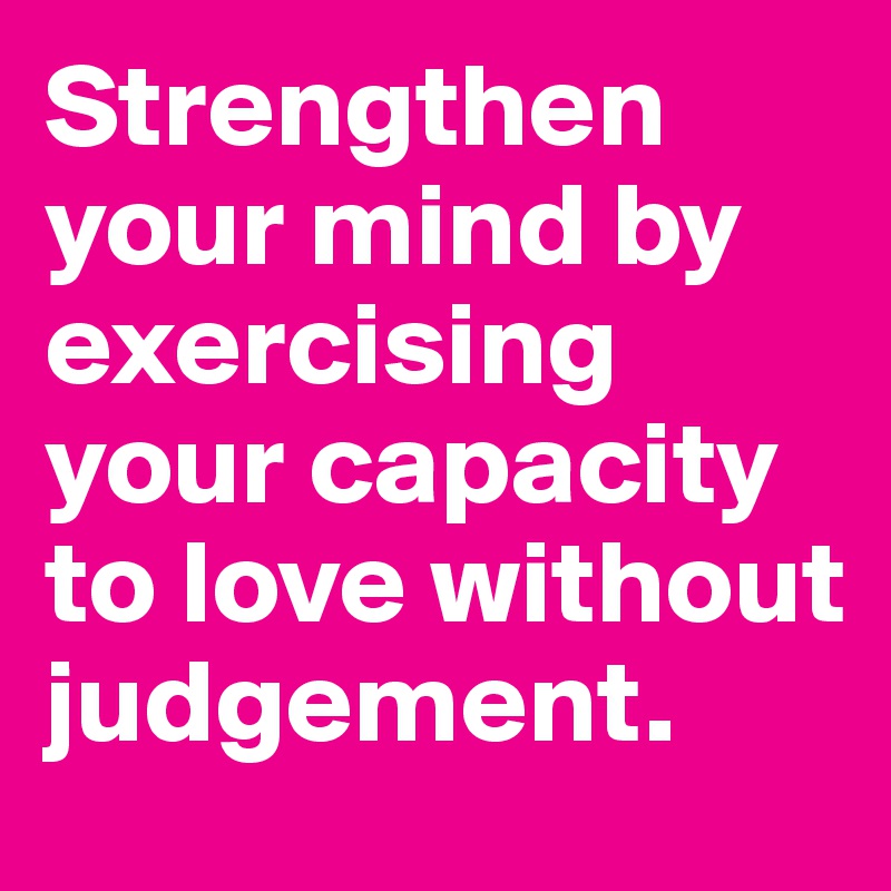 Strengthen your mind by exercising your capacity to love without judgement.