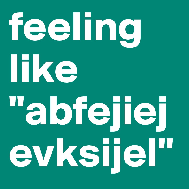 feeling like "abfejiejevksijel"