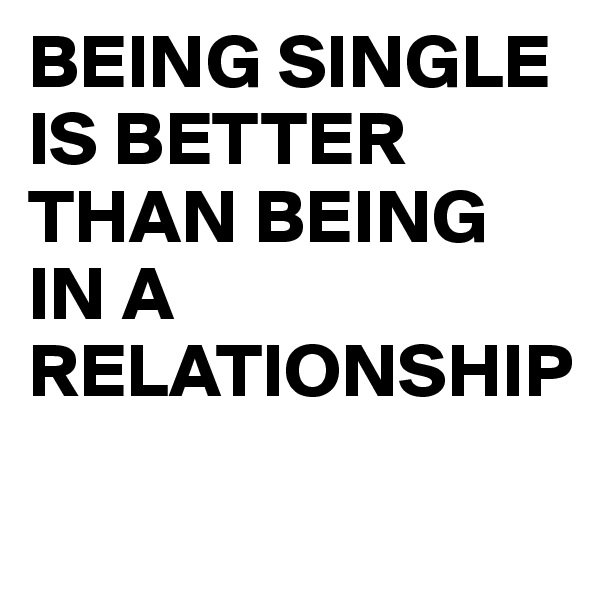BEING SINGLE IS BETTER THAN BEING IN A RELATIONSHIP
