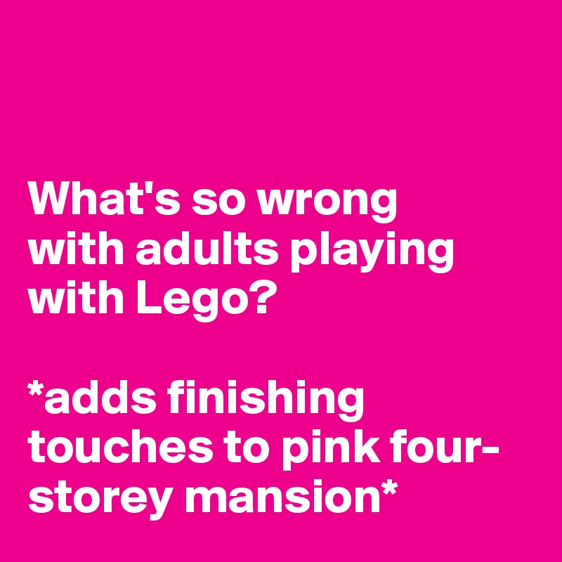 


What's so wrong 
with adults playing with Lego?

*adds finishing touches to pink four- storey mansion*