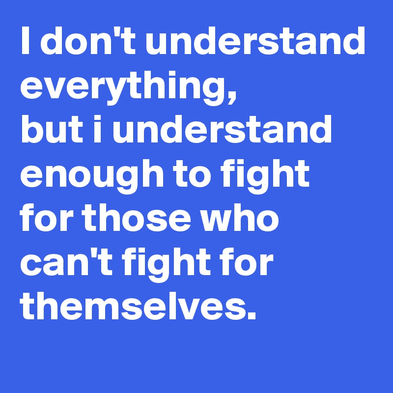 I don't understand everything, 
but i understand enough to fight for those who can't fight for themselves.