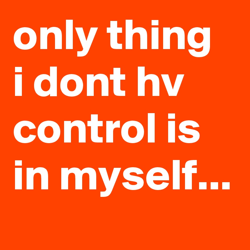 only thing i dont hv control is in myself...