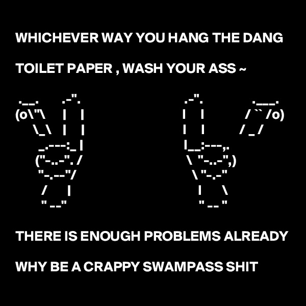 
WHICHEVER WAY YOU HANG THE DANG 

TOILET PAPER , WASH YOUR ASS ~ 

 .__.        .-".                                    .-".                 .___.
(o\"\      |     |                                  I     I              / `` /o)
      \_\    |     |                                  I     I            / _ /
        _.---:_ |                                   I__:---,.
       ("-..-". /                                    \  "-..-",)
        "-.--"/                                        \ "-.-"
         /       |                                            I       \
         " --"                                              " -- "

THERE IS ENOUGH PROBLEMS ALREADY

WHY BE A CRAPPY SWAMPASS SHIT   
