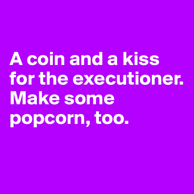

A coin and a kiss 
for the executioner.
Make some popcorn, too.

