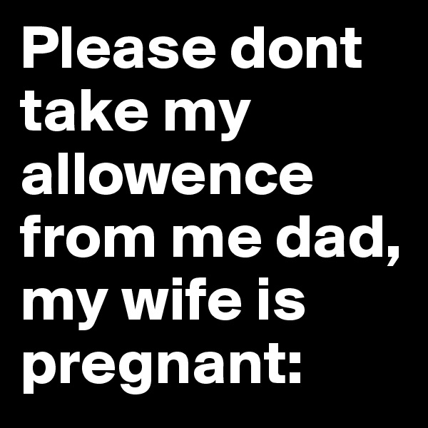 Please dont take my allowence from me dad, my wife is pregnant: