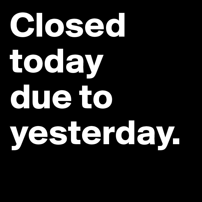Closed today 
due to yesterday. 
