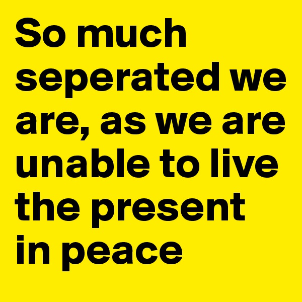 So much seperated we are, as we are unable to live the present in peace 