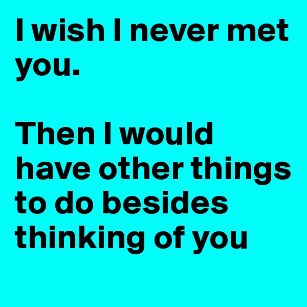 I wish I never met you.

Then I would have other things to do besides thinking of you