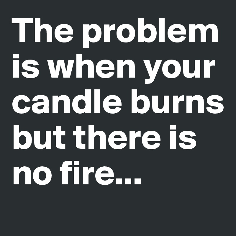 The problem is when your candle burns but there is no fire...
