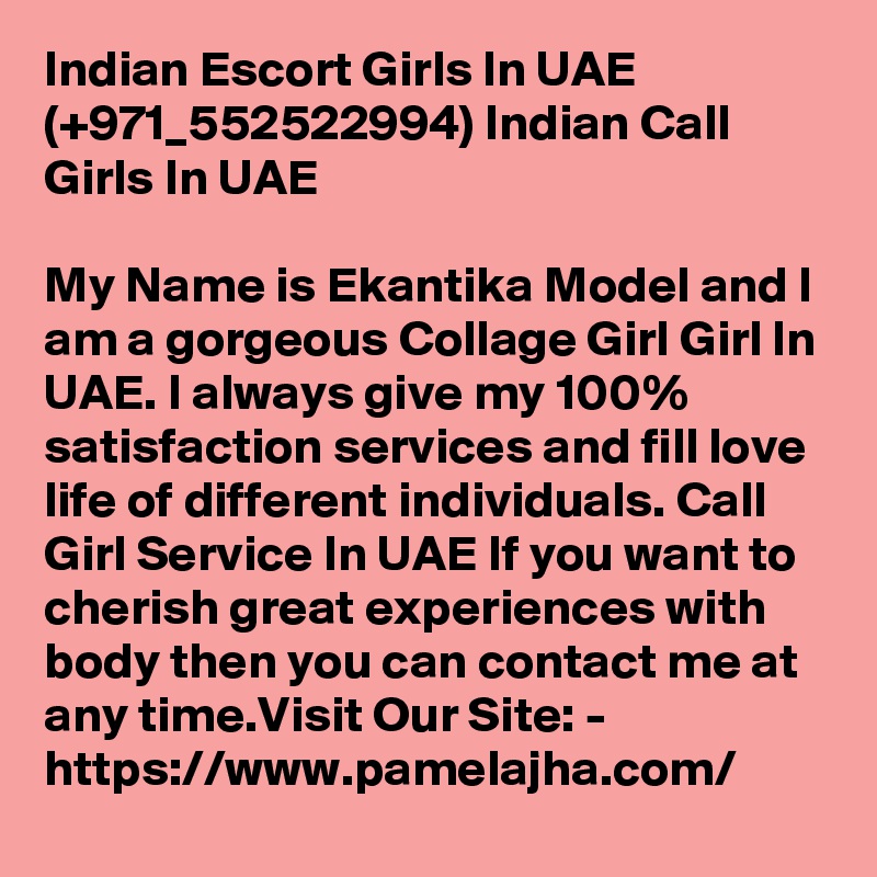 Indian Escort Girls In UAE (+971_552522994) Indian Call Girls In UAE

My Name is Ekantika Model and I am a gorgeous Collage Girl Girl In UAE. I always give my 100% satisfaction services and fill love life of different individuals. Call Girl Service In UAE If you want to cherish great experiences with body then you can contact me at any time.Visit Our Site: - https://www.pamelajha.com/  