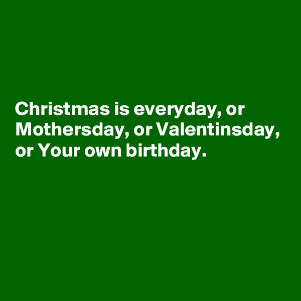 



Christmas is everyday, or Mothersday, or Valentinsday, or Your own birthday. 




