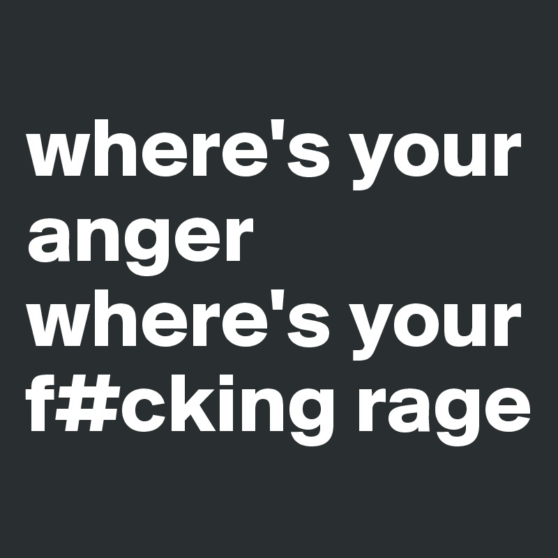 
where's your     anger where's your f#cking rage