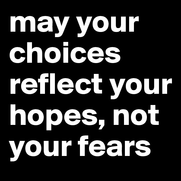 may your choices reflect your hopes, not your fears