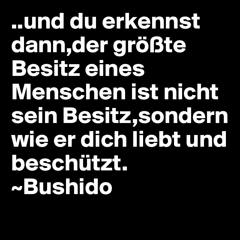 ..und du erkennst dann,der größte Besitz eines Menschen ist nicht sein Besitz,sondern wie er dich liebt und beschützt.
~Bushido