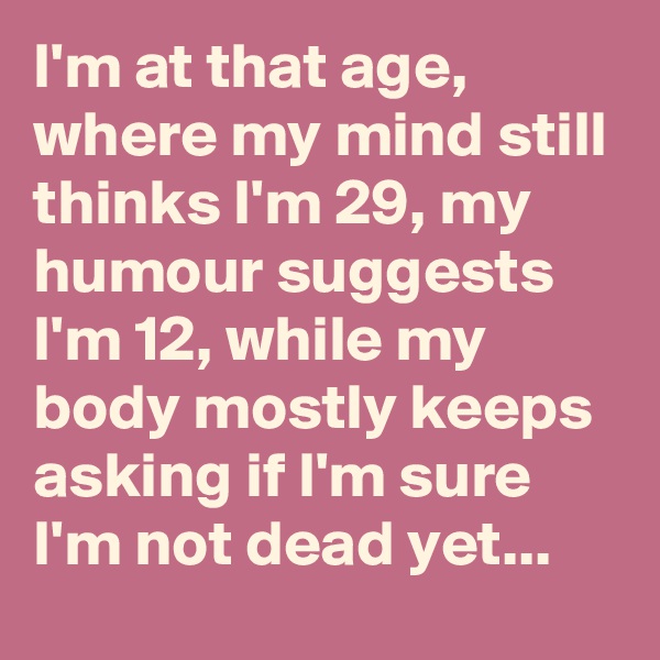 I'm at that age, where my mind still thinks I'm 29, my humour suggests I'm 12, while my body mostly keeps asking if I'm sure I'm not dead yet...