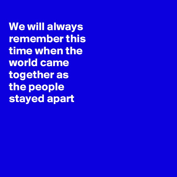 
We will always
remember this
time when the
world came
together as
the people 
stayed apart 




