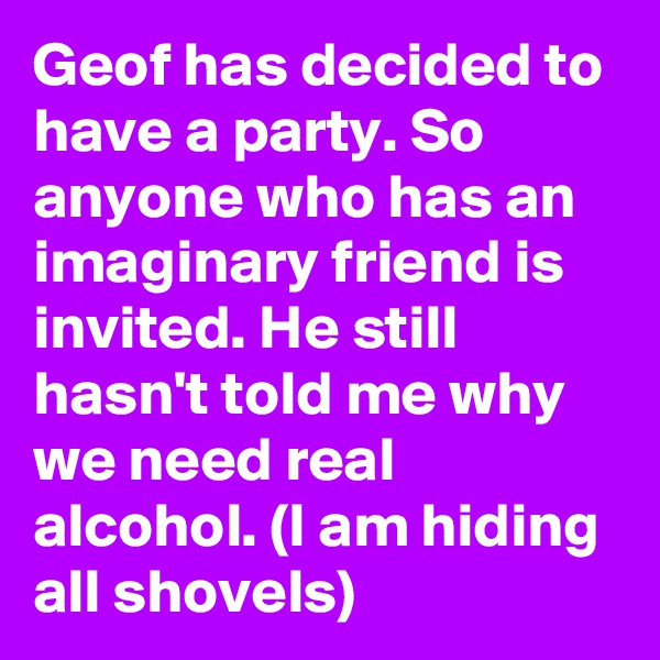 Geof has decided to have a party. So anyone who has an imaginary friend is invited. He still hasn't told me why we need real alcohol. (I am hiding all shovels)