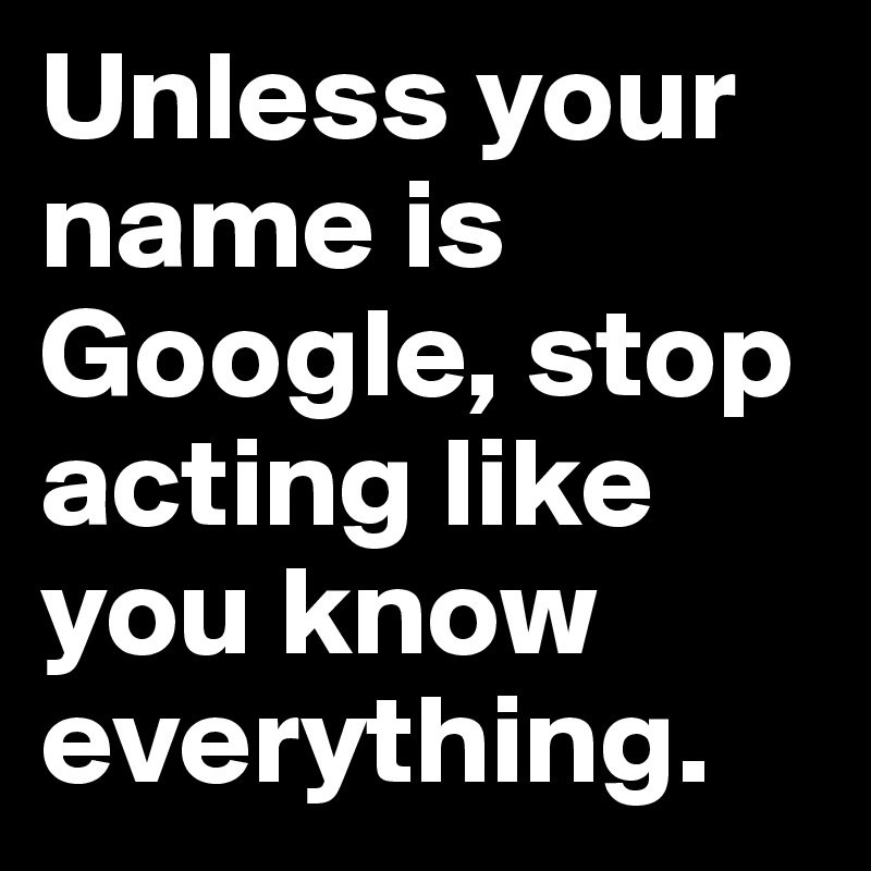 Unless your name is Google, stop acting like you know everything. 