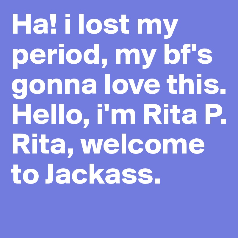 Ha! i lost my period, my bf's gonna love this.
Hello, i'm Rita P. Rita, welcome to Jackass.